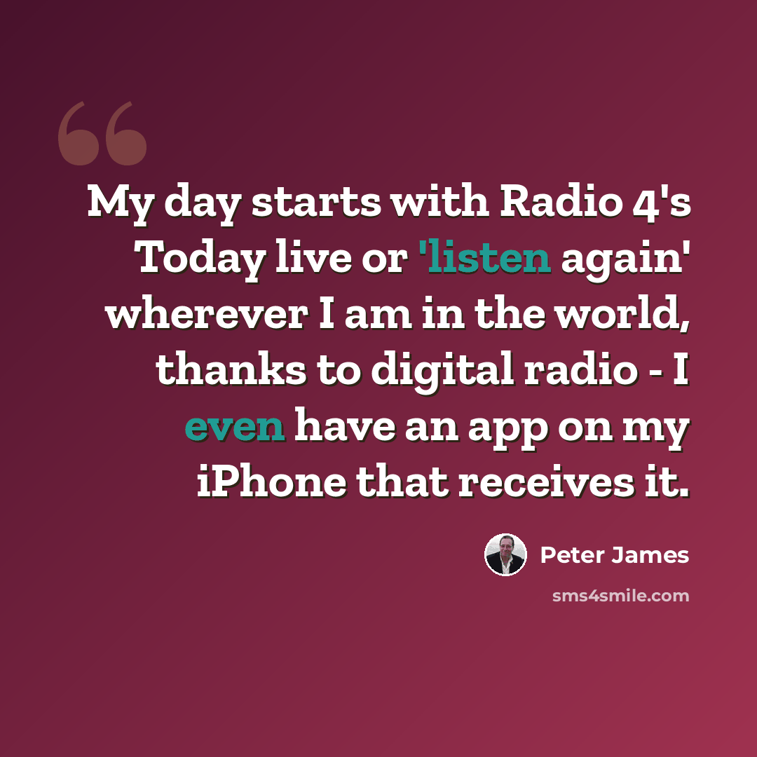 “My day starts with Radio 4's Today live or 'listen again' wherever I am in the world, thanks to digital radio - I even have an app on my iPhone that receives it.” quote by Peter James