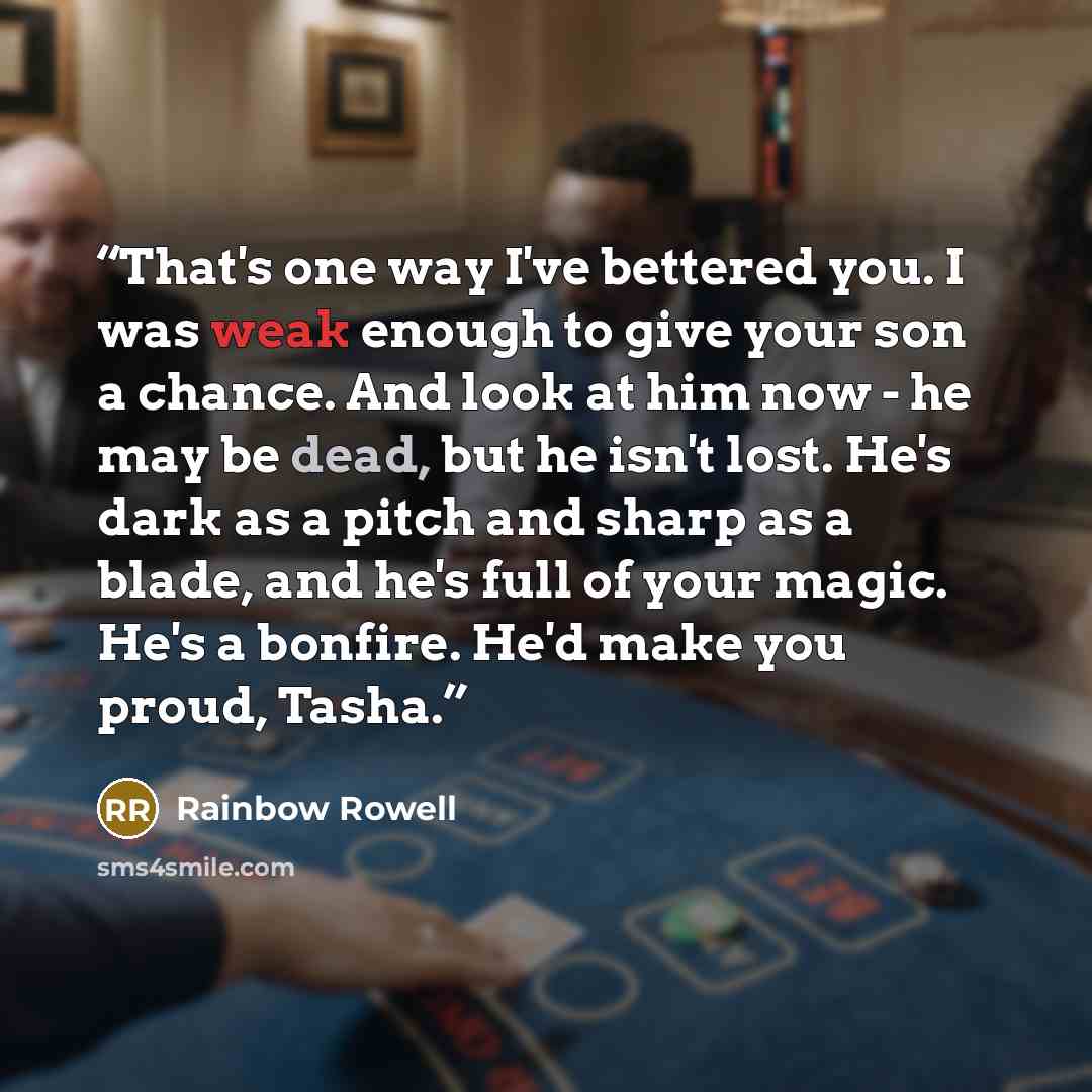 “That's one way I've bettered you. I was weak enough to give your son a chance. And look at him now - he may be dead, but he isn't lost. He's dark as a pitch and sharp as a blade, and he's full of your magic. He's a bonfire. He'd make you proud, Tasha.” quote by Rainbow Rowell