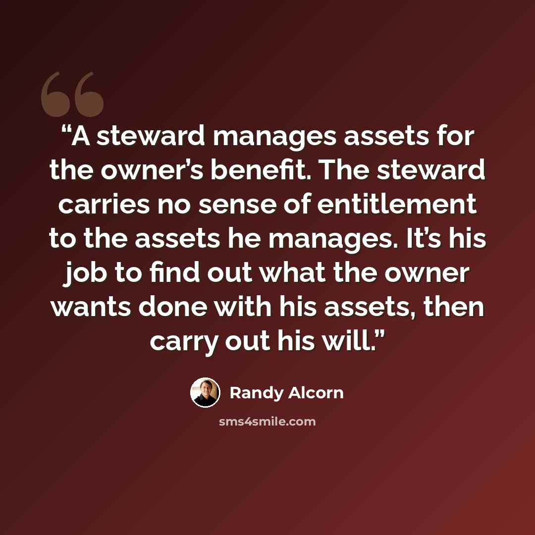 “A steward manages assets for the owner’s benefit. The steward carries no sense of entitlement to the assets he manages. It’s his job to find out what the owner wants done with his assets, then carry out his will.” quote by Randy Alcorn
