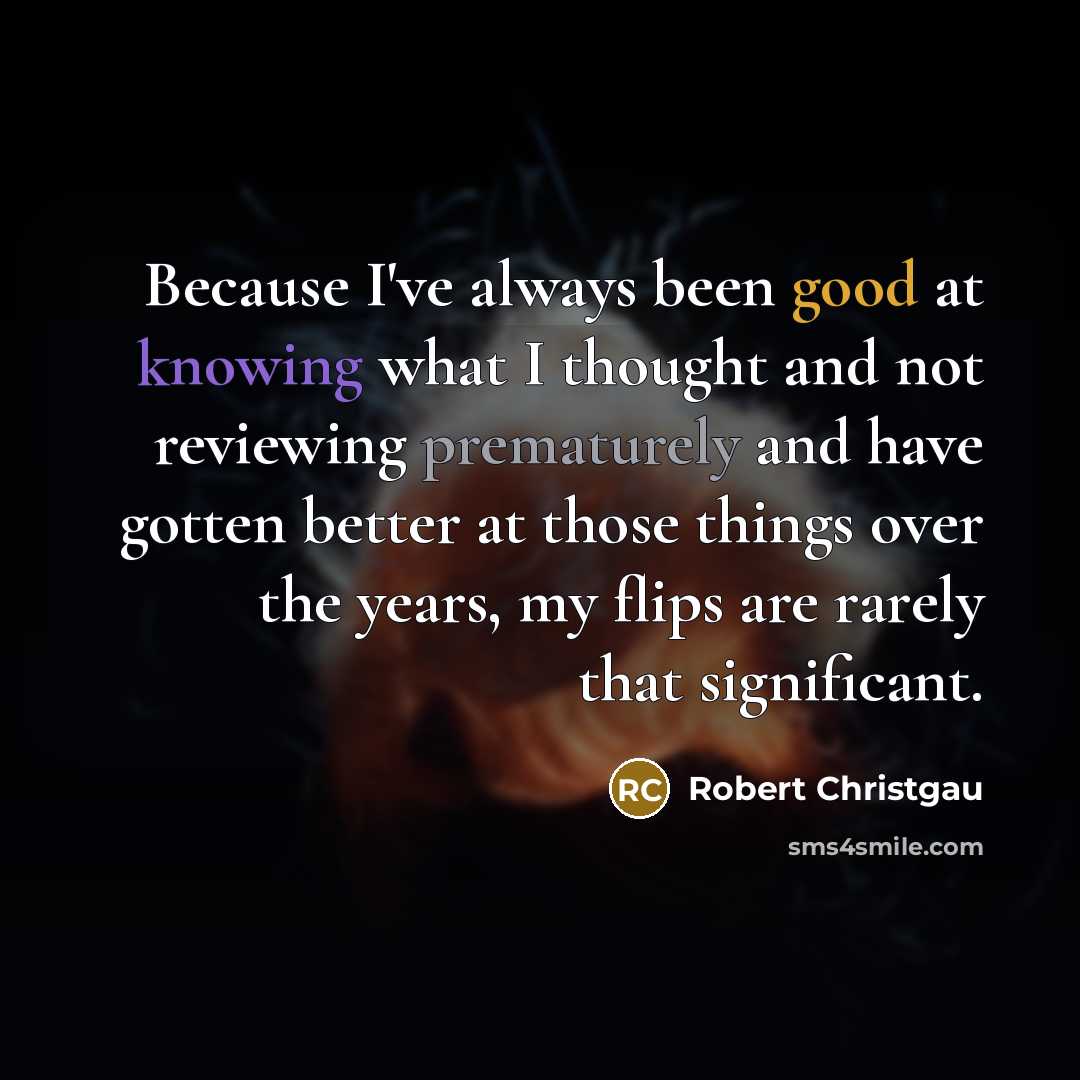 “Because I've always been good at knowing what I thought and not reviewing prematurely and have gotten better at those things over the years, my flips are rarely that significant.” quote by Robert Christgau