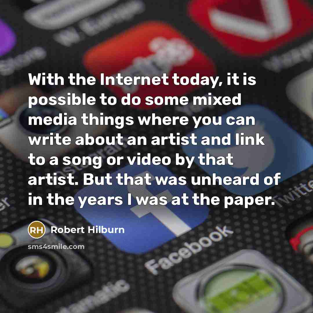 “With the Internet today, it is possible to do some mixed media things where you can write about an artist and link to a song or video by that artist. But that was unheard of in the years I was at the paper.” quote by Robert Hilburn