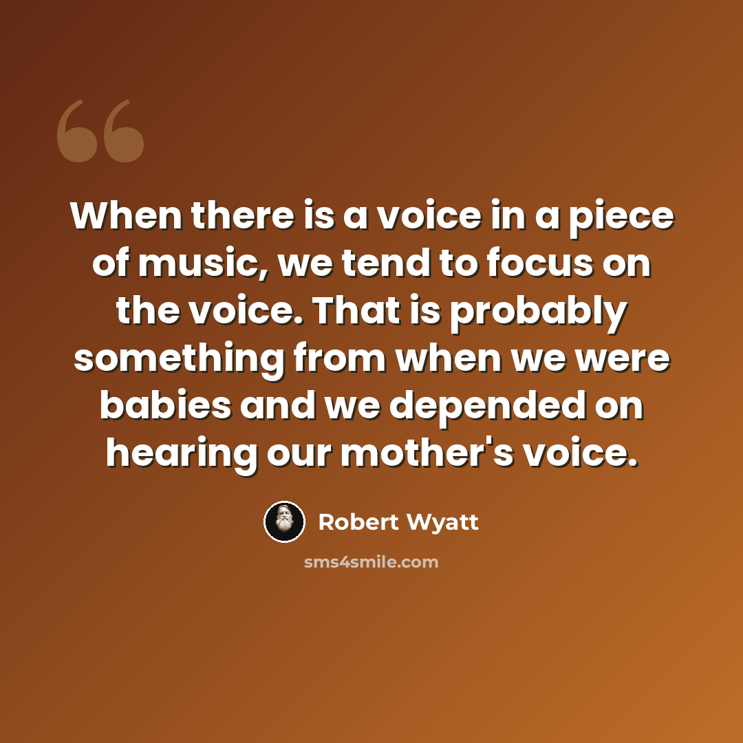 “When there is a voice in a piece of music, we tend to focus on the voice. That is probably something from when we were babies and we depended on hearing our mother's voice.” quote by Robert Wyatt