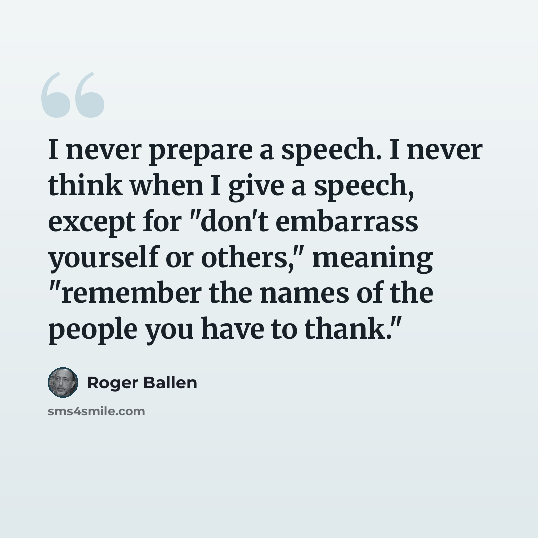“I never prepare a speech. I never think when I give a speech, except for "don't embarrass yourself or others," meaning "remember the names of the people you have to thank."” quote by Roger Ballen