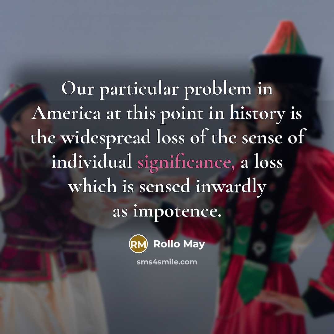 “Our particular problem in America at this point in history is the widespread loss of the sense of individual significance, a loss which is sensed inwardly as impotence.” quote by Rollo May