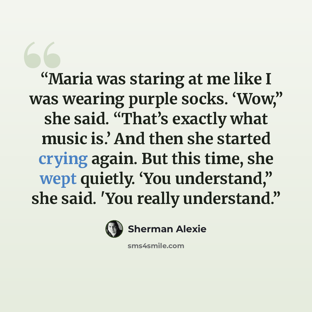 “Maria was staring at me like I was wearing purple socks. ‘Wow,” she said. “That’s exactly what music is.’ And then she started crying again. But this time, she wept quietly. ‘You understand,” she said. 'You really understand.” quote by Sherman Alexie