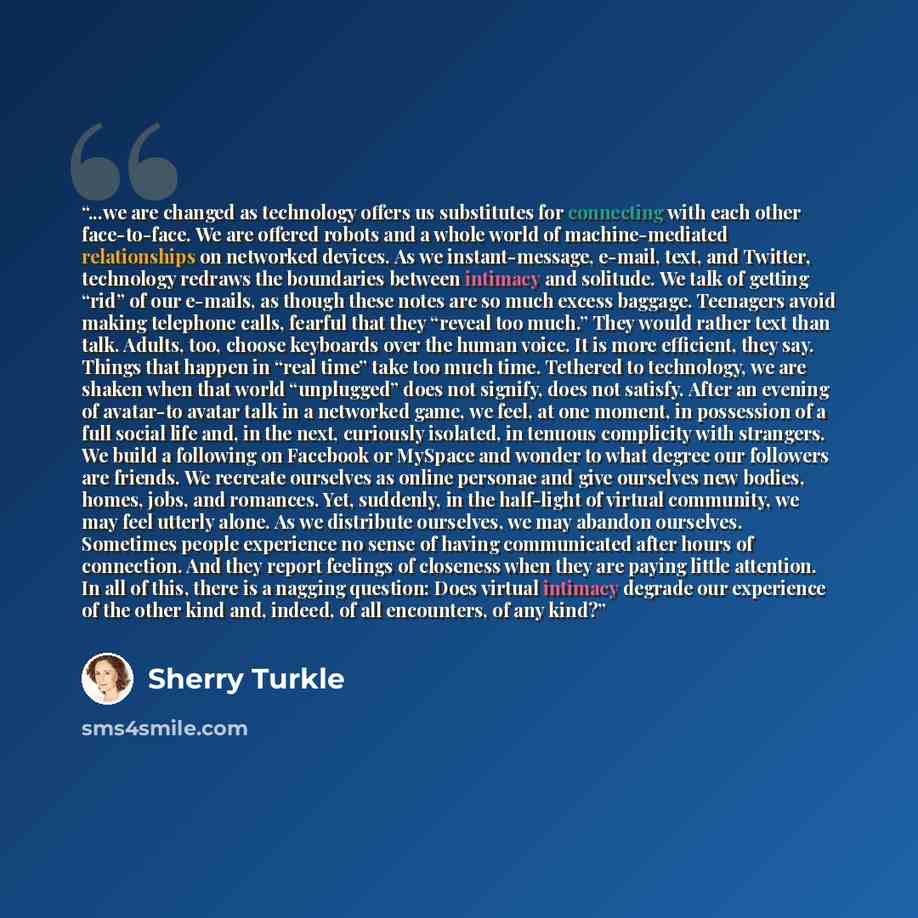 “...we are changed as technology offers us substitutes for connecting with each other face-to-face. We are offered robots and a whole world of machine-mediated relationships on networked devices. As we instant-message, e-mail, text, and Twitter, technology redraws the boundaries between intimacy…” quote by Sherry Turkle