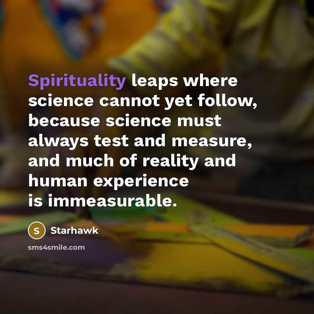 “Spirituality leaps where science cannot yet follow, because science must always test and measure, and much of reality and human experience is immeasurable.” quote by Starhawk