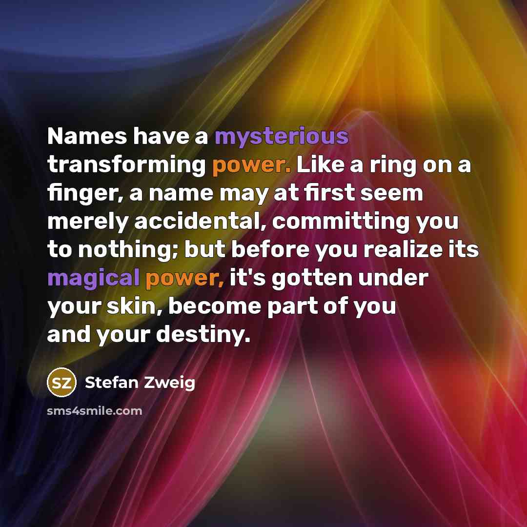 “Names have a mysterious transforming power. Like a ring on a finger, a name may at first seem merely accidental, committing you to nothing; but before you realize its magical power, it's gotten under your skin, become part of you and your destiny.” quote by Stefan Zweig