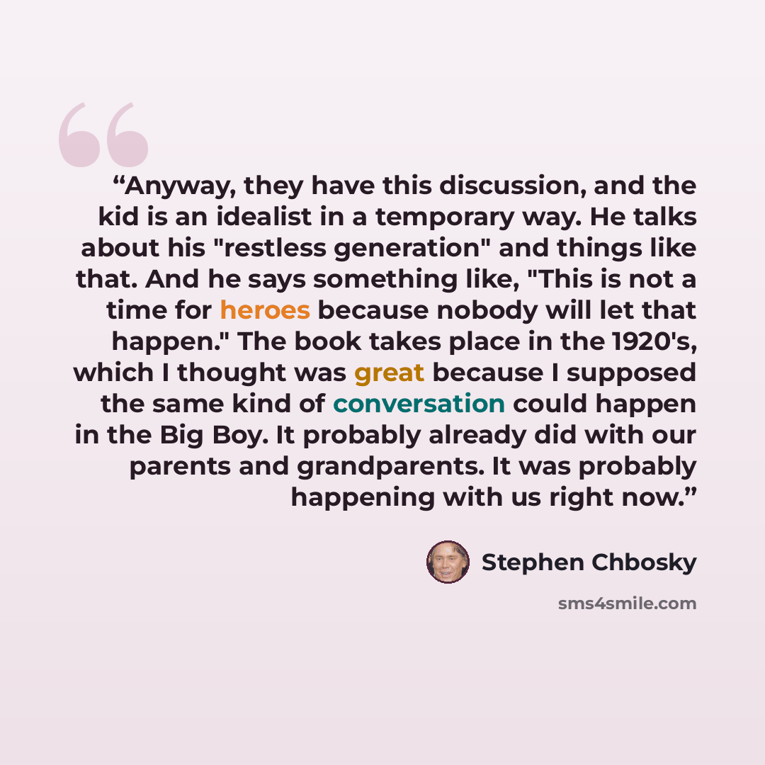 “Anyway, they have this discussion, and the kid is an idealist in a temporary way. He talks about his "restless generation" and things like that. And he says something like, "This is not a time for heroes because nobody will let that happen." The book takes place in the 1920's, which I thought was…” quote by Stephen Chbosky