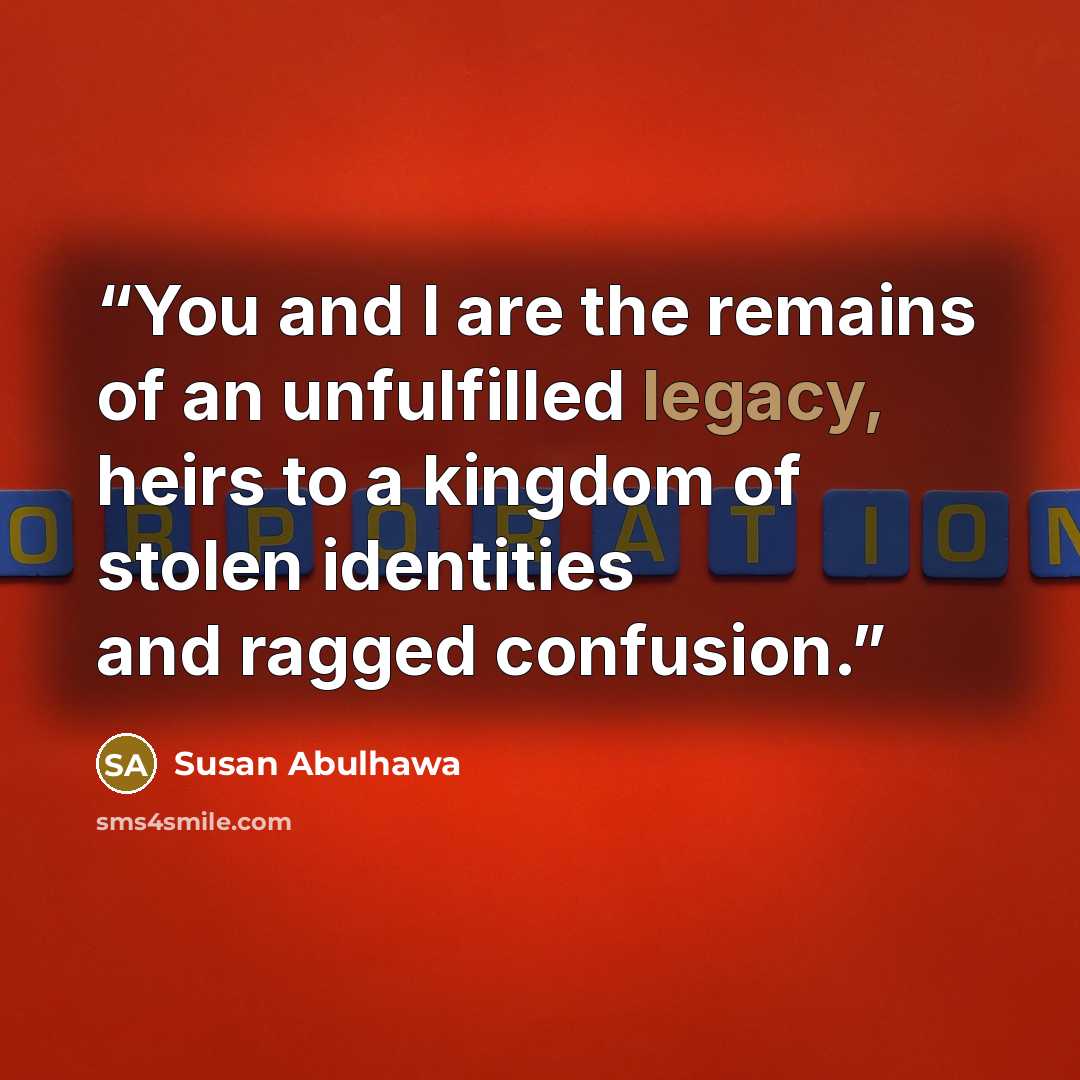 “You and I are the remains of an unfulfilled legacy, heirs to a kingdom of stolen identities and ragged confusion.” quote by Susan Abulhawa