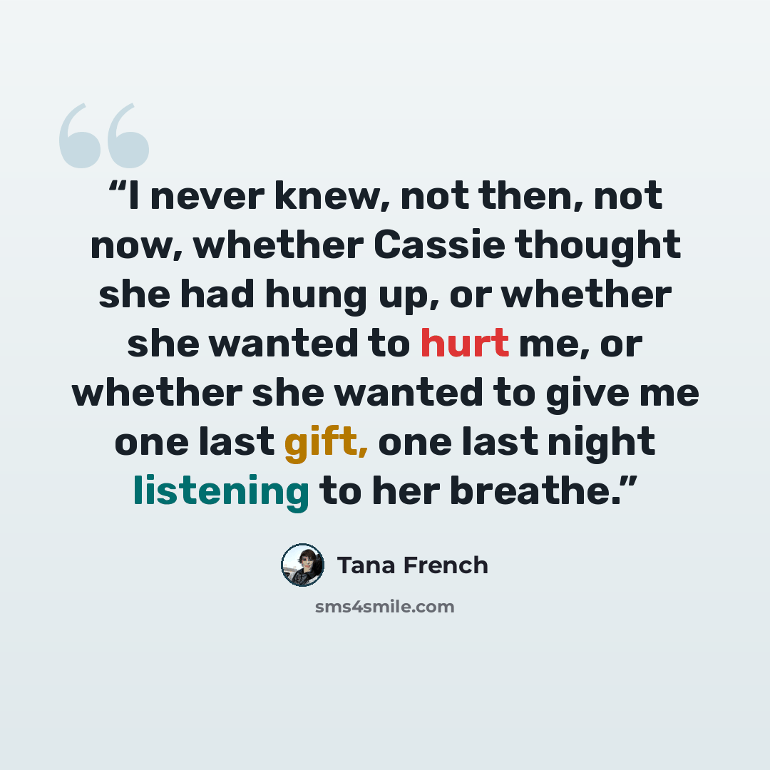 “I never knew, not then, not now, whether Cassie thought she had hung up, or whether she wanted to hurt me, or whether she wanted to give me one last gift, one last night listening to her breathe.” quote by Tana French