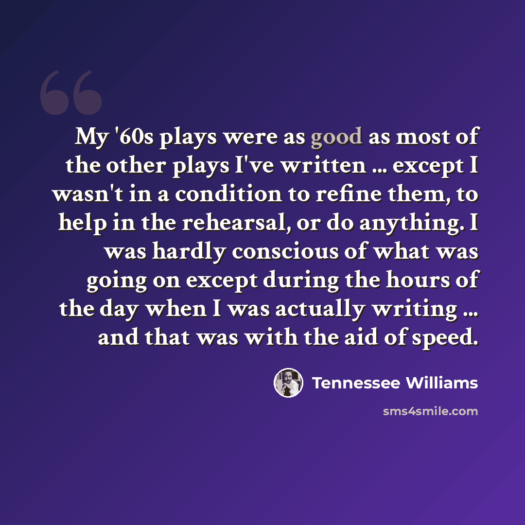 “My '60s plays were as good as most of the other plays I've written ... except I wasn't in a condition to refine them, to help in the rehearsal, or do anything. I was hardly conscious of what was going on except during the hours of the day when I was actually writing ... and that was with the aid…” quote by Tennessee Williams