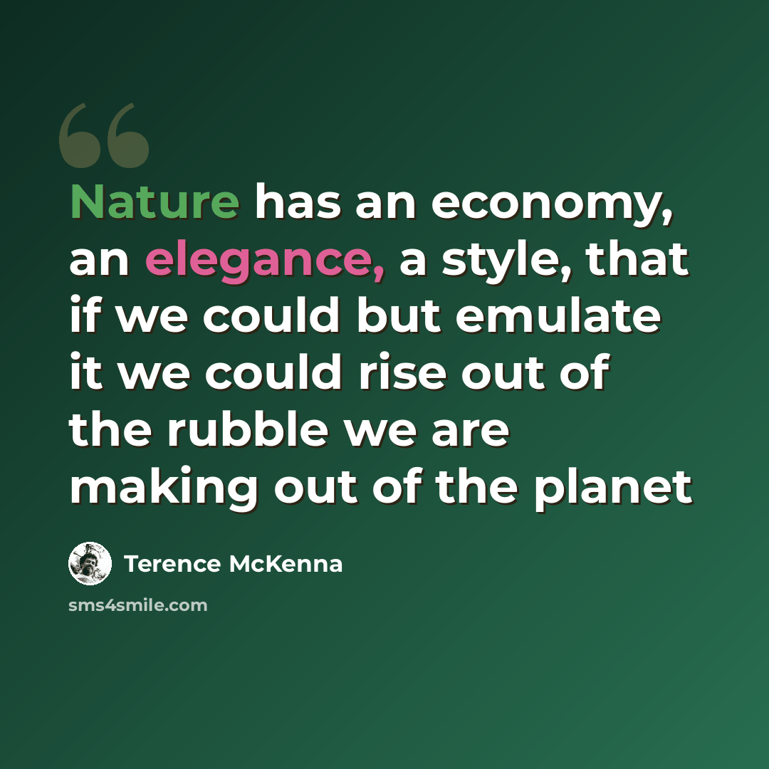 “Nature has an economy, an elegance, a style, that if we could but emulate it we could rise out of the rubble we are making out of the planet” quote by Terence McKenna