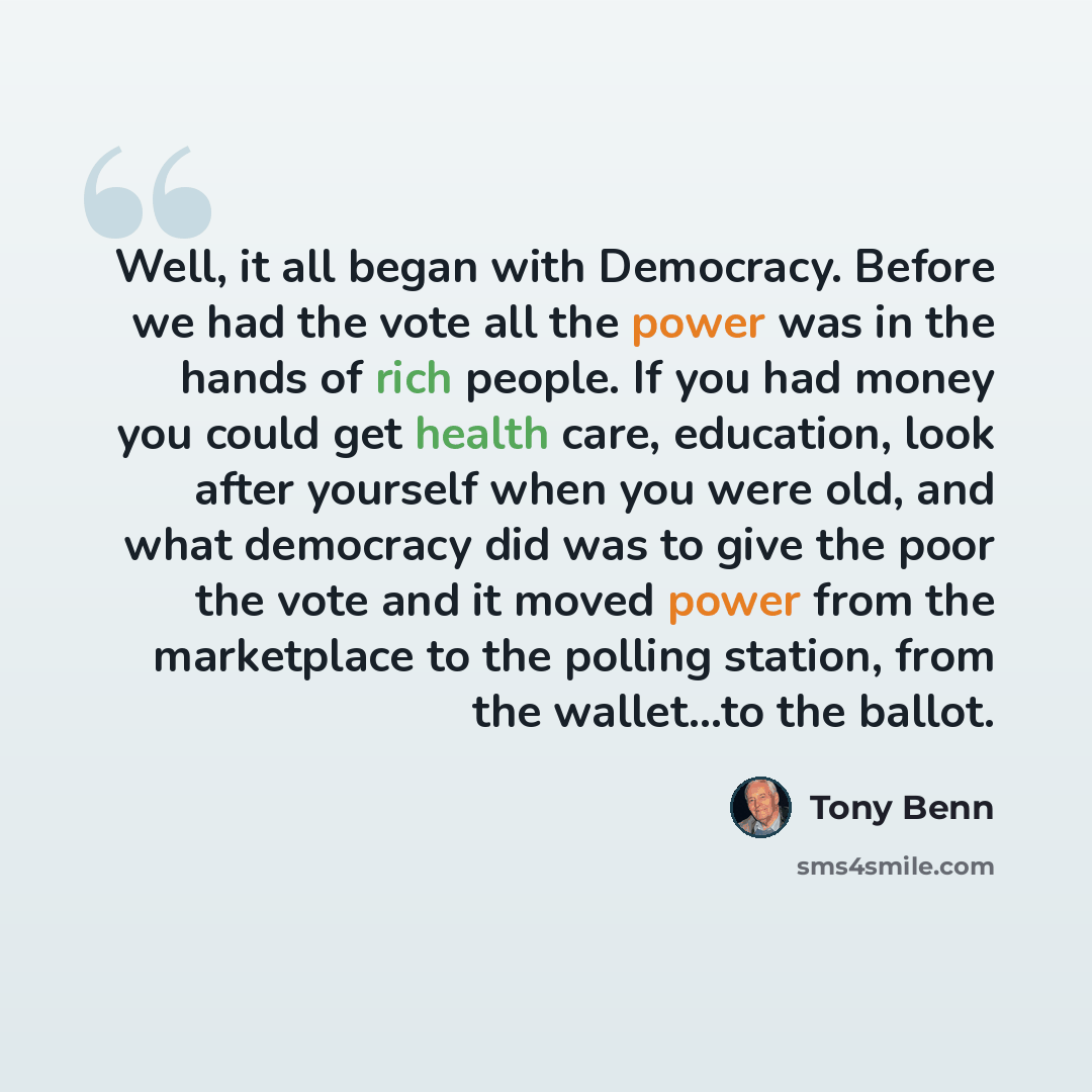 “Well, it all began with Democracy. Before we had the vote all the power was in the hands of rich people. If you had money you could get health care, education, look after yourself when you were old, and what democracy did was to give the poor the vote and it moved power from the marketplace to the…” quote by Tony Benn