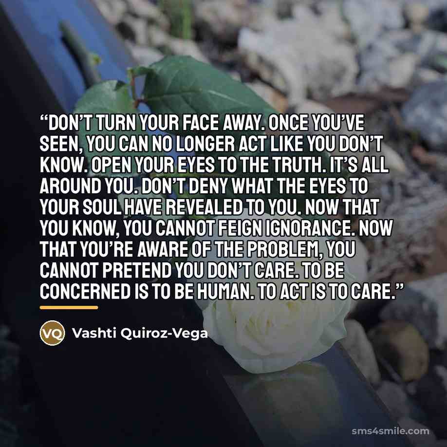 “Don’t turn your face away. Once you’ve seen, you can no longer act like you don’t know. Open your eyes to the truth. It’s all around you. Don’t deny what the eyes to your soul have revealed to you. Now that you know, you cannot feign ignorance. Now that you’re aware of the problem, you cannot…” quote by Vashti Quiroz-Vega