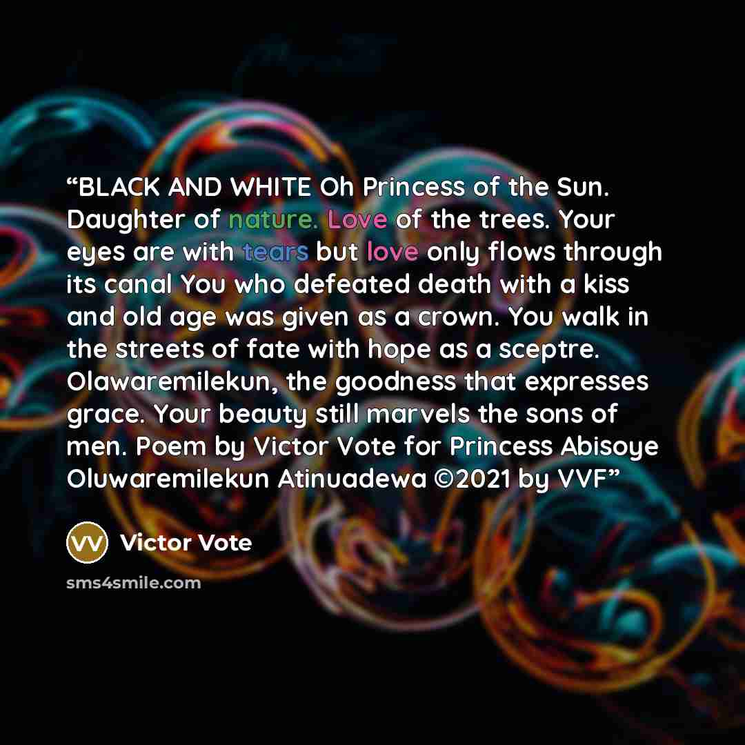 “BLACK AND WHITE Oh Princess of the Sun. Daughter of nature. Love of the trees. Your eyes are with tears but love only flows through its canal You who defeated death with a kiss and old age was given as a crown. You walk in the streets of fate with hope as a sceptre. Olawaremilekun, the goodness…” quote by Victor Vote