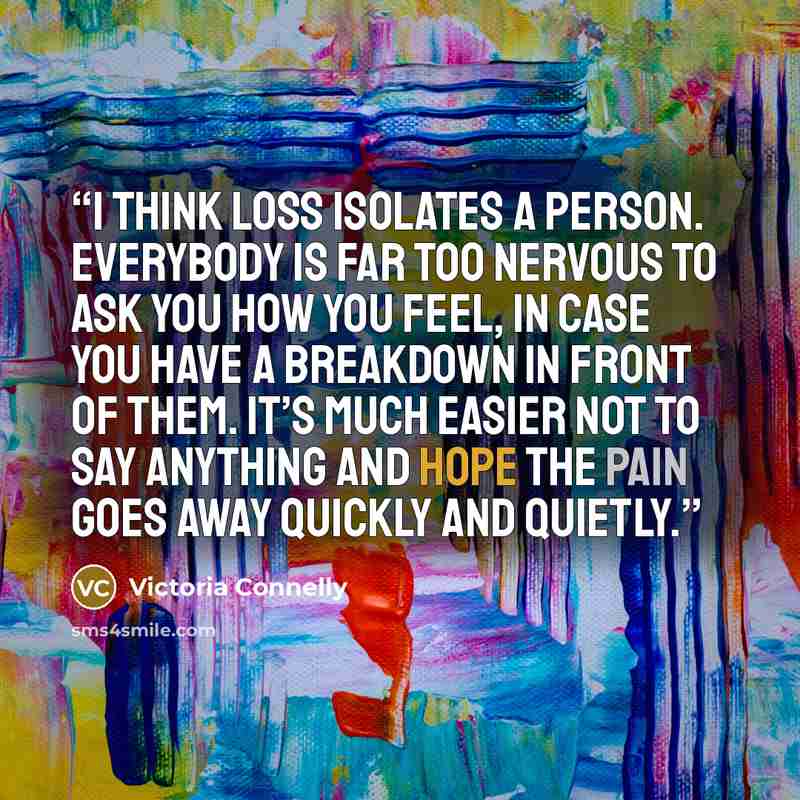 “I think loss isolates a person. Everybody is far too nervous to ask you how you feel, in case you have a breakdown in front of them. It’s much easier not to say anything and hope the pain goes away quickly and quietly.” quote by Victoria Connelly