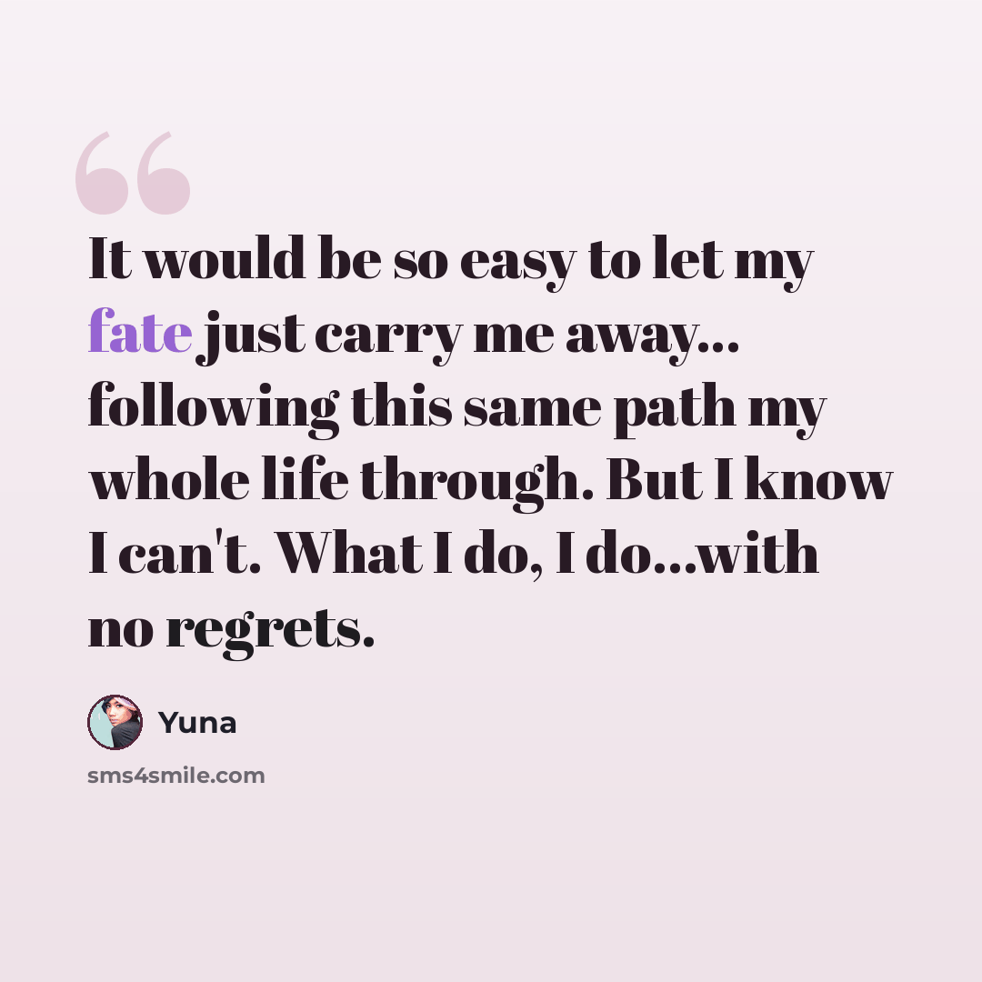 “It would be so easy to let my fate just carry me away... following this same path my whole life through. But I know I can't. What I do, I do...with no regrets.” quote by Yuna