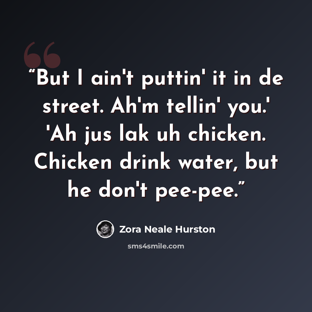 “But I ain't puttin' it in de street. Ah'm tellin' you.' 'Ah jus lak uh chicken. Chicken drink water, but he don't pee-pee.” quote by Zora Neale Hurston