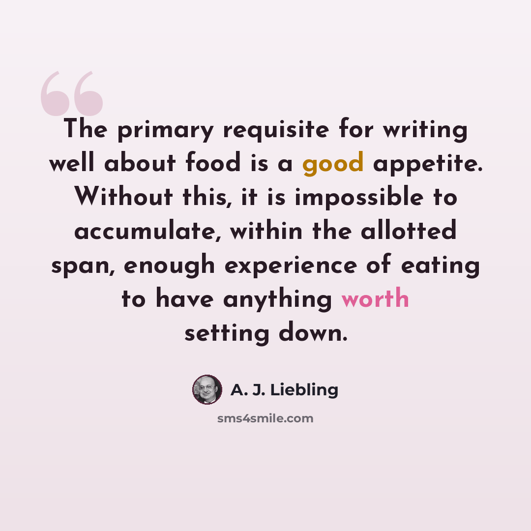 “The primary requisite for writing well about food is a good appetite. Without this, it is impossible to accumulate, within the allotted span, enough experience of eating to have anything worth setting down.” quote by A. J. Liebling