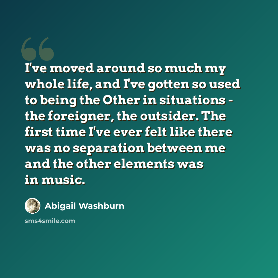 “I've moved around so much my whole life, and I've gotten so used to being the Other in situations - the foreigner, the outsider. The first time I've ever felt like there was no separation between me and the other elements was in music.” quote by Abigail Washburn
