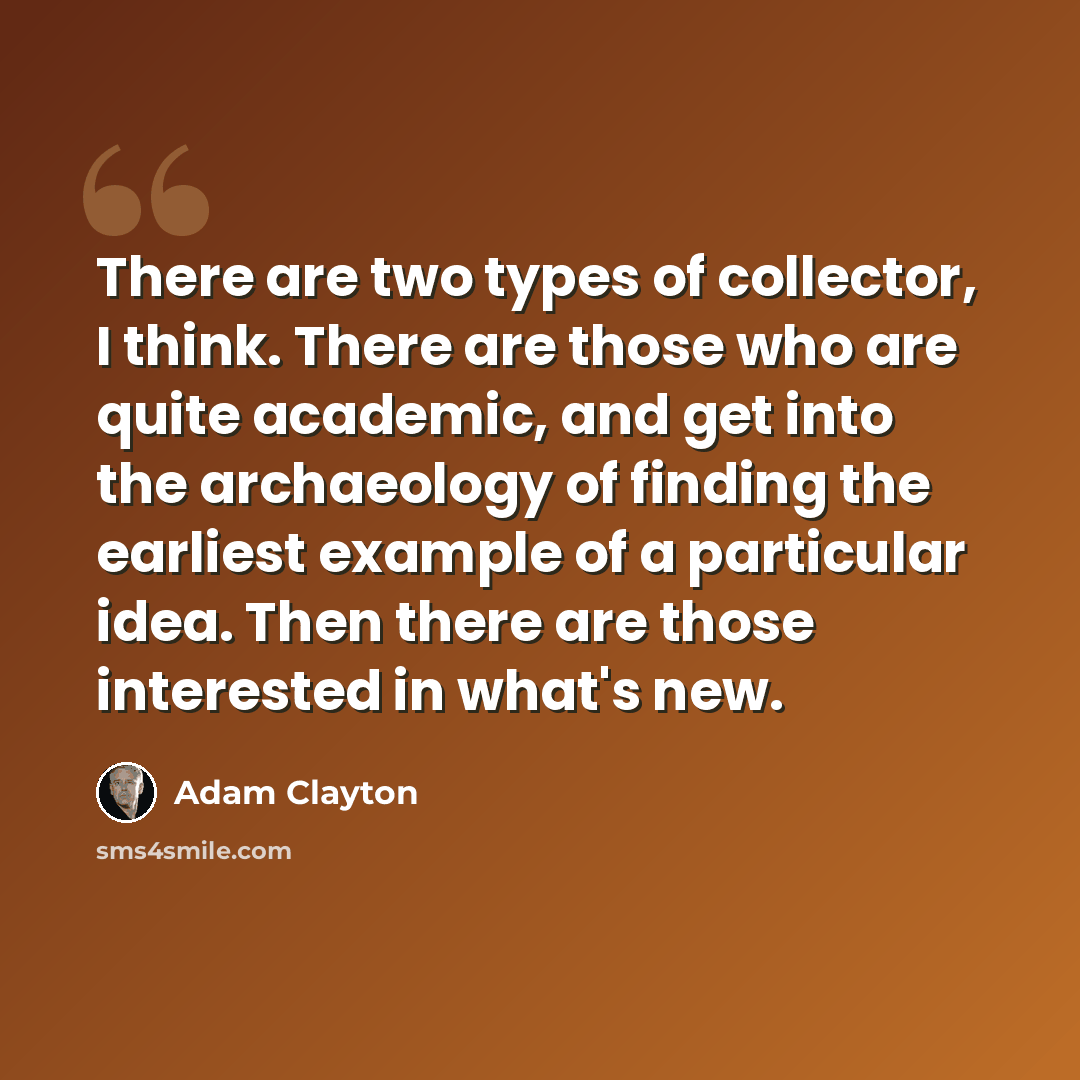“There are two types of collector, I think. There are those who are quite academic, and get into the archaeology of finding the earliest example of a particular idea. Then there are those interested in what's new.” quote by Adam Clayton