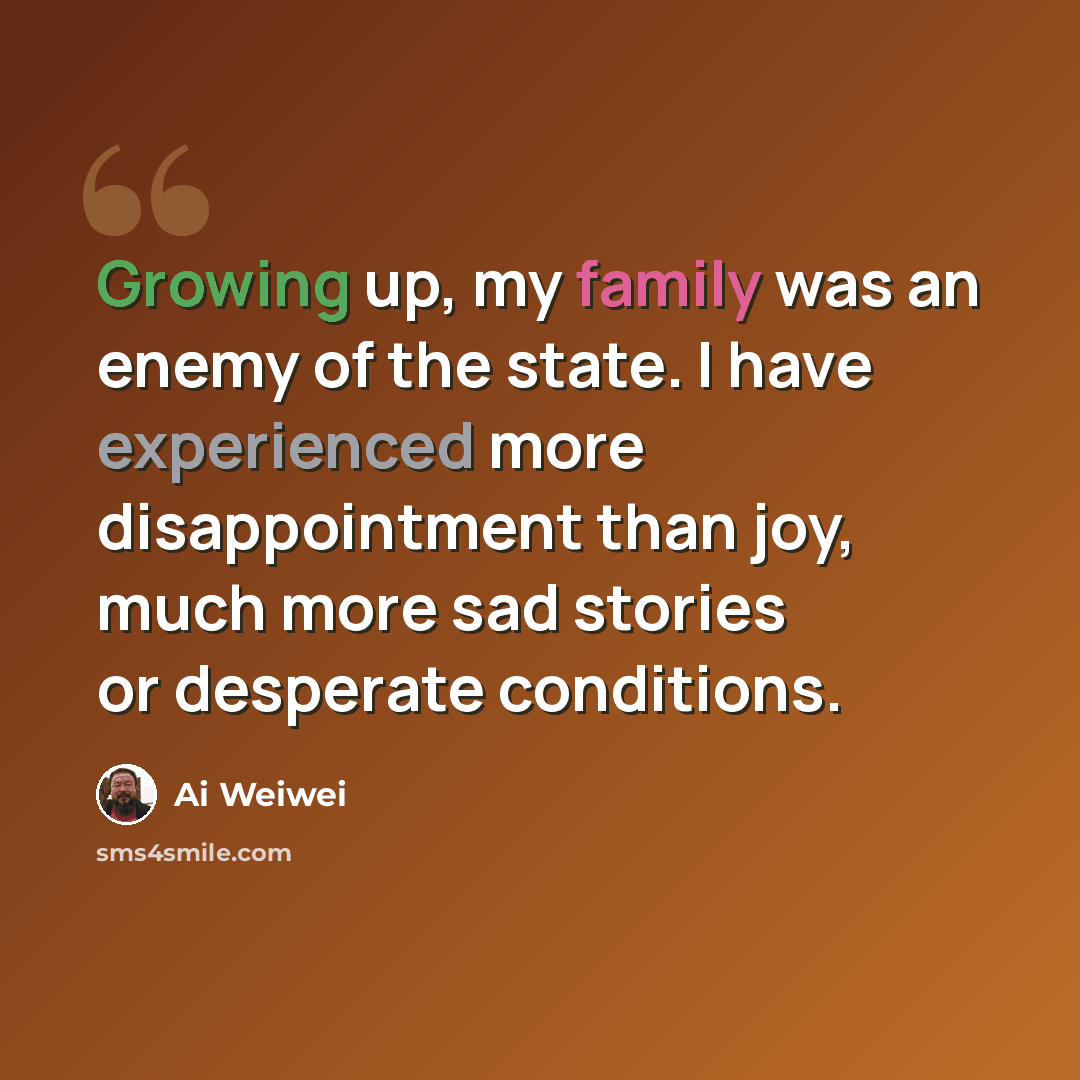 “Growing up, my family was an enemy of the state. I have experienced more disappointment than joy, much more sad stories or desperate conditions.” quote by Ai Weiwei