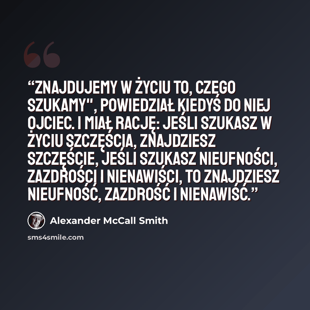 “Znajdujemy w życiu to, czego szukamy", powiedział kiedyś do niej ojciec. I miał rację: jeśli szukasz w życiu szczęścia, znajdziesz szczęście, jeśli szukasz nieufności, zazdrości i nienawiści, to znajdziesz nieufność, zazdrość i nienawiść.” quote by Alexander McCall Smith