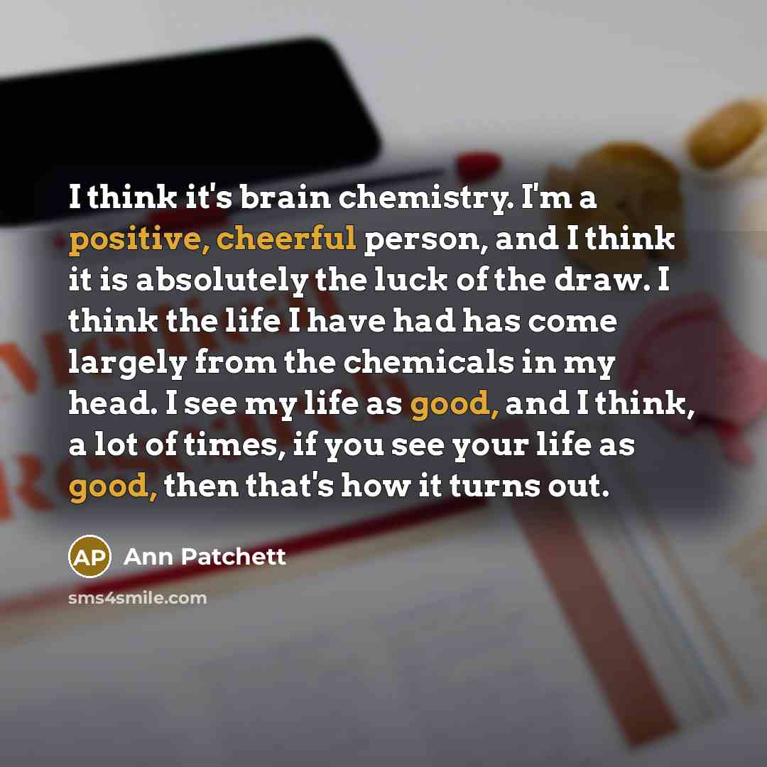 “I think it's brain chemistry. I'm a positive, cheerful person, and I think it is absolutely the luck of the draw. I think the life I have had has come largely from the chemicals in my head. I see my life as good, and I think, a lot of times, if you see your life as good, then that's how it turns…” quote by Ann Patchett