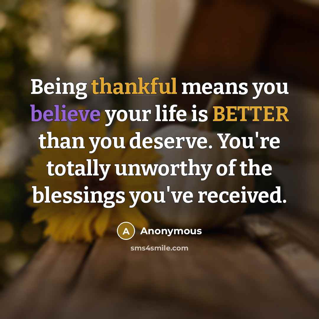 “Being thankful means you believe your life is BETTER than you deserve. You're totally unworthy of the blessings you've received.” quote by Anonymous