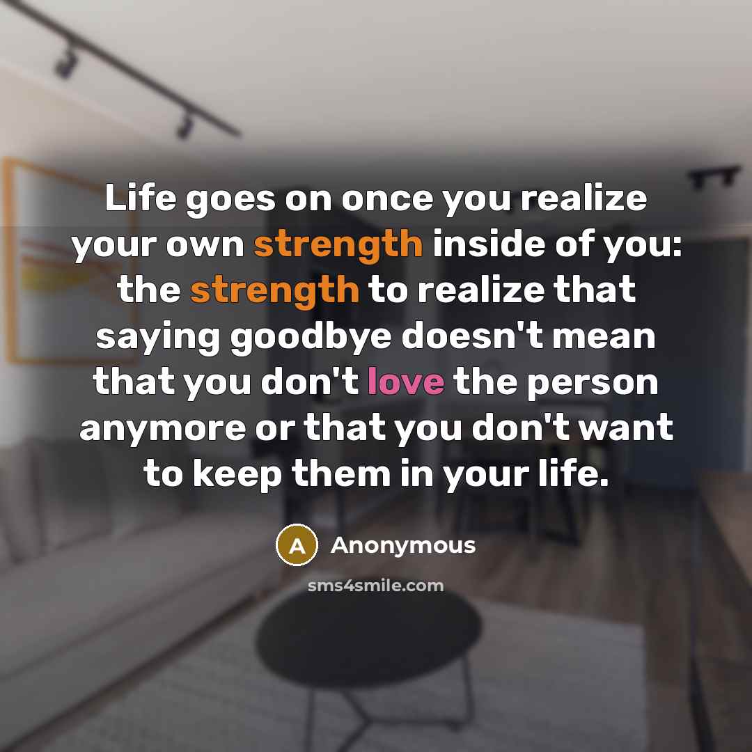 “Life goes on once you realize your own strength inside of you: the strength to realize that saying goodbye doesn't mean that you don't love the person anymore or that you don't want to keep them in your life.” quote by Anonymous