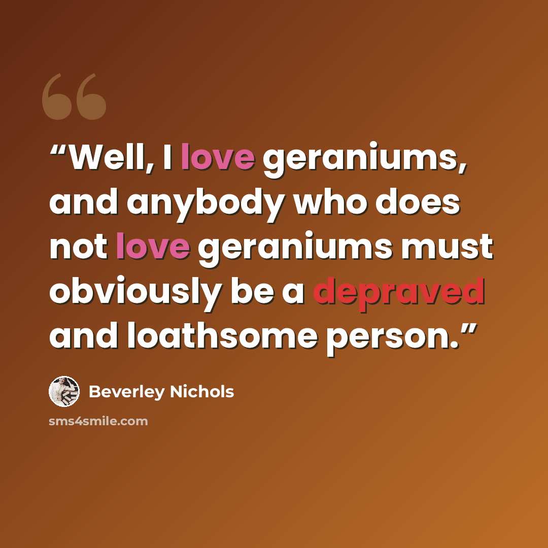 “Well, I love geraniums, and anybody who does not love geraniums must obviously be a depraved and loathsome person.” quote by Beverley Nichols