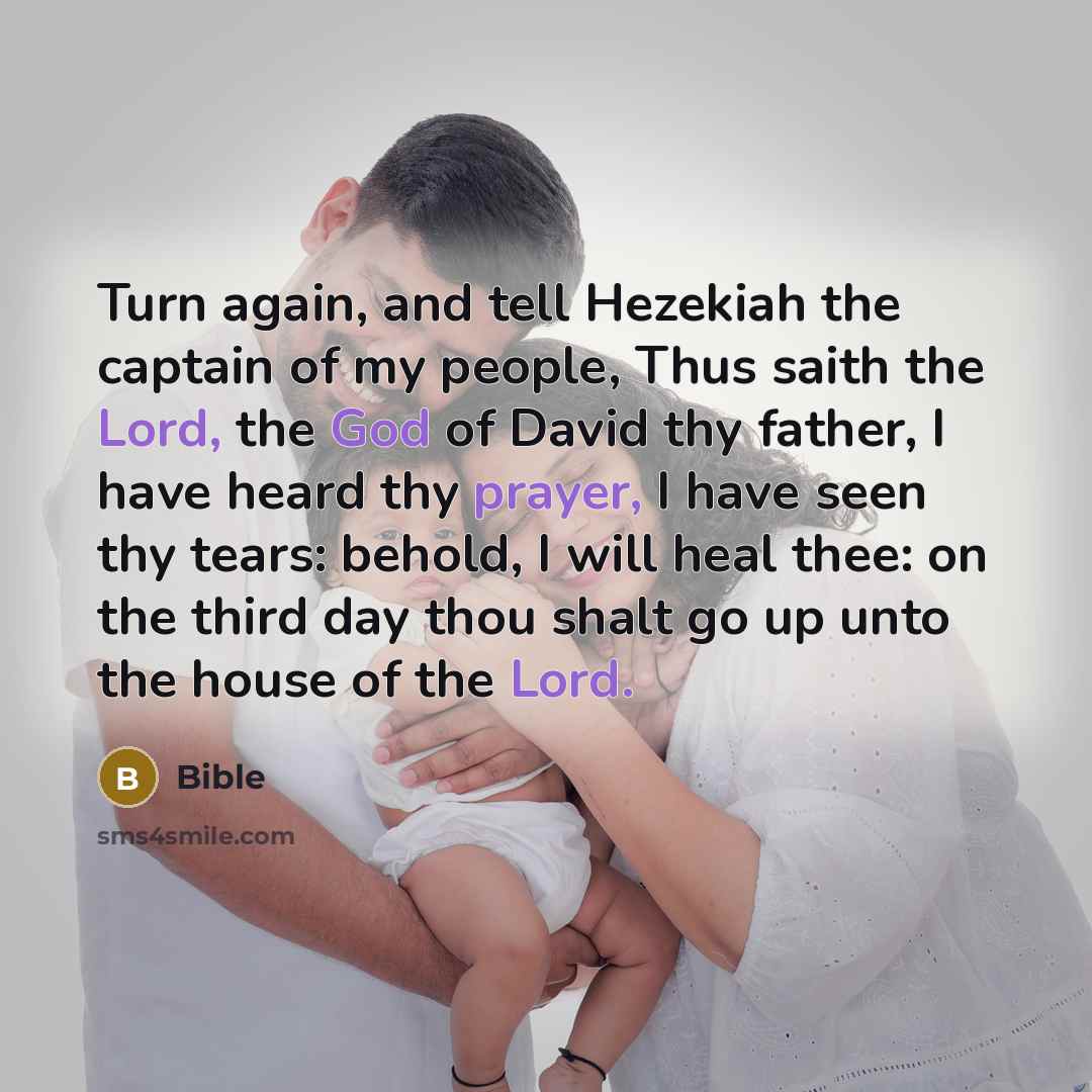 “Turn again, and tell Hezekiah the captain of my people, Thus saith the Lord, the God of David thy father, I have heard thy prayer, I have seen thy tears: behold, I will heal thee: on the third day thou shalt go up unto the house of the Lord.” quote by Bible