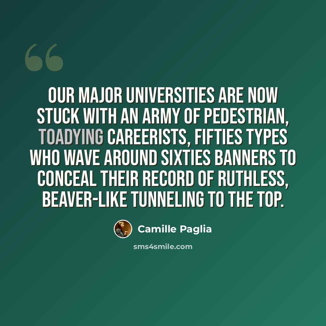 “Our major universities are now stuck with an army of pedestrian, toadying careerists, Fifties types who wave around Sixties banners to conceal their record of ruthless, beaver-like tunneling to the top.” quote by Camille Paglia