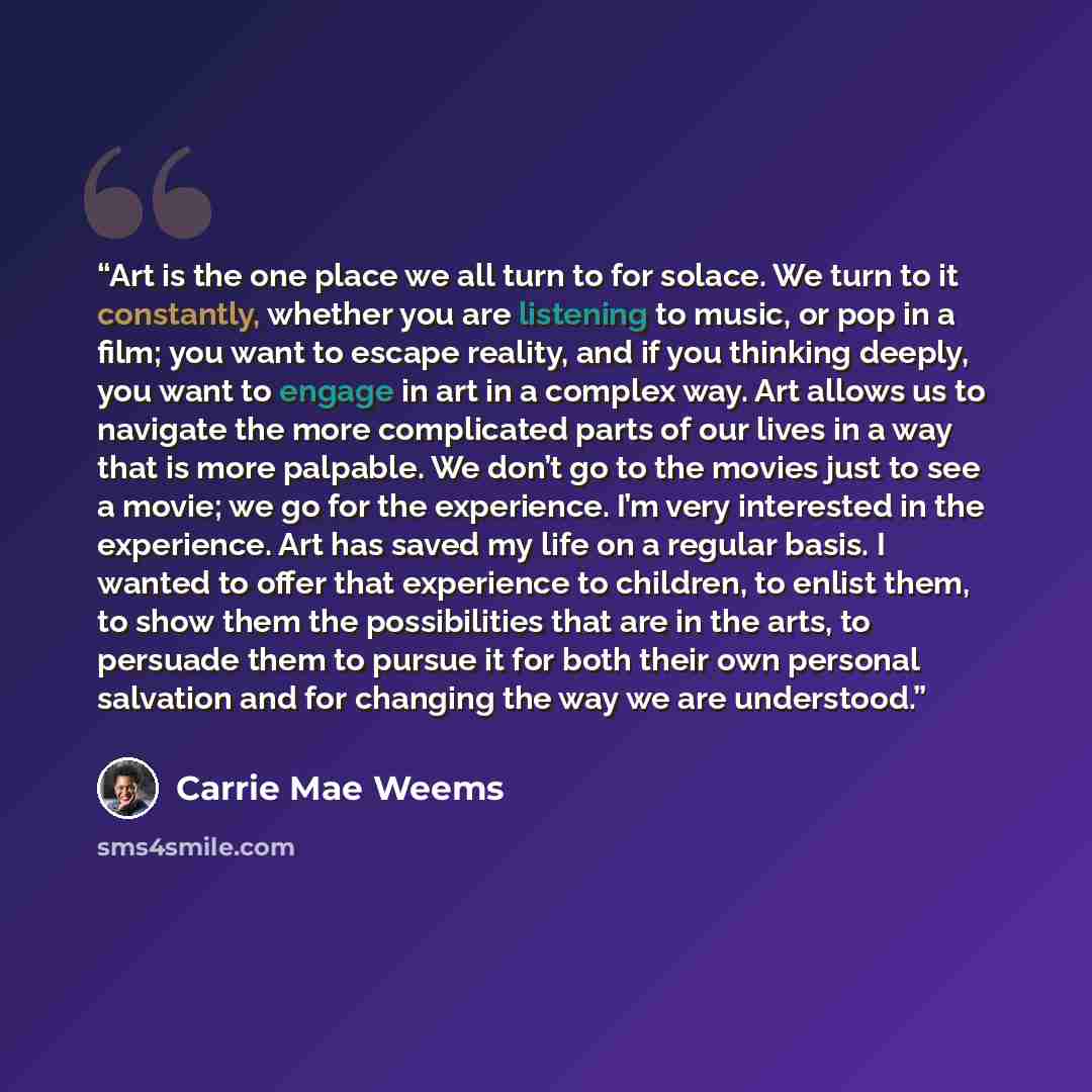 “Art is the one place we all turn to for solace. We turn to it constantly, whether you are listening to music, or pop in a film; you want to escape reality, and if you thinking deeply, you want to engage in art in a complex way. Art allows us to navigate the more complicated parts of our lives in a…” quote by Carrie Mae Weems