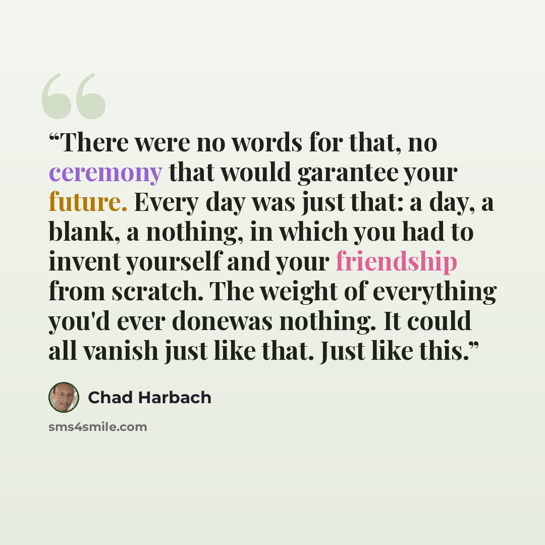 “There were no words for that, no ceremony that would garantee your future. Every day was just that: a day, a blank, a nothing, in which you had to invent yourself and your friendship from scratch. The weight of everything you'd ever donewas nothing. It could all vanish just like that. Just like…” quote by Chad Harbach