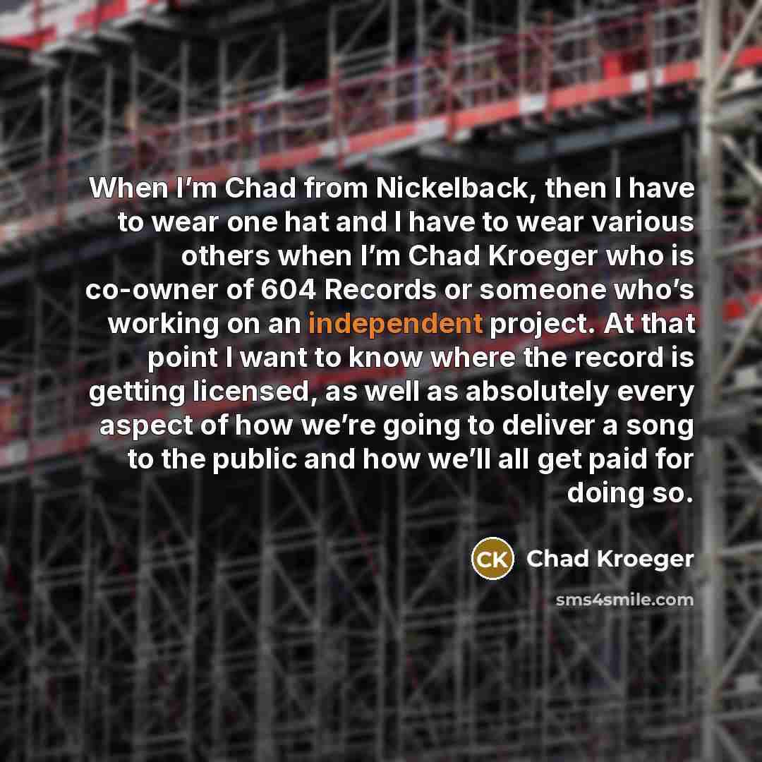 “When I’m Chad from Nickelback, then I have to wear one hat and I have to wear various others when I’m Chad Kroeger who is co-owner of 604 Records or someone who’s working on an independent project. At that point I want to know where the record is getting licensed, as well as absolutely every…” quote by Chad Kroeger