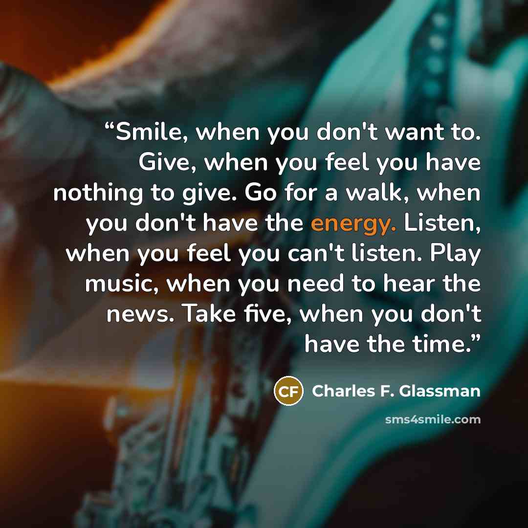 “Smile, when you don't want to. Give, when you feel you have nothing to give. Go for a walk, when you don't have the energy. Listen, when you feel you can't listen. Play music, when you need to hear the news. Take five, when you don't have the time.” quote by Charles F. Glassman