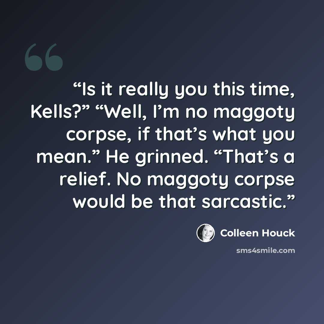 “Is it really you this time, Kells?” “Well, I’m no maggoty corpse, if that’s what you mean.” He grinned. “That’s a relief. No maggoty corpse would be that sarcastic.” quote by Colleen Houck