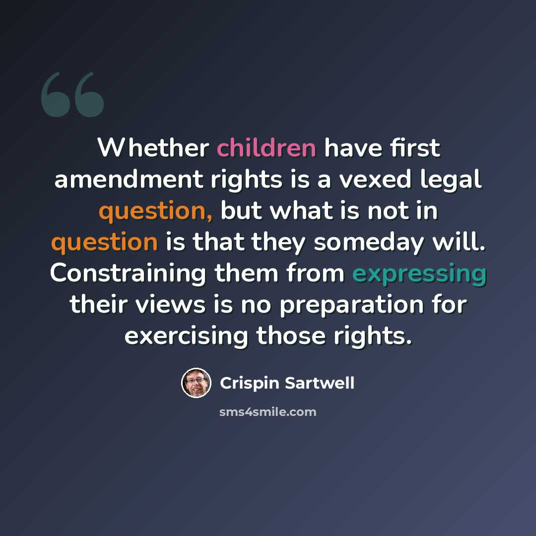 “Whether children have first amendment rights is a vexed legal question, but what is not in question is that they someday will. Constraining them from expressing their views is no preparation for exercising those rights.” quote by Crispin Sartwell