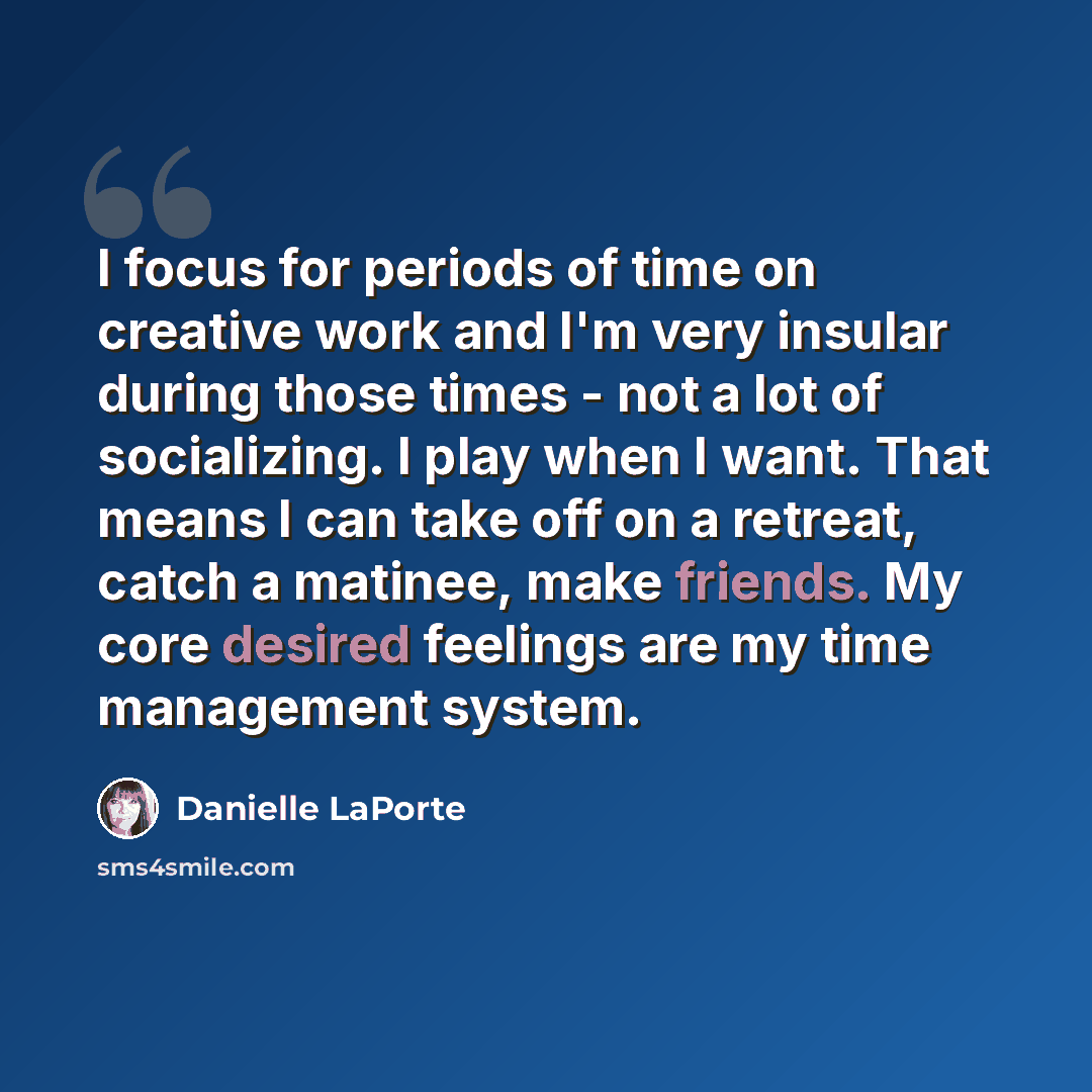 “I focus for periods of time on creative work and I'm very insular during those times - not a lot of socializing. I play when I want. That means I can take off on a retreat, catch a matinee, make friends. My core desired feelings are my time management system.” quote by Danielle LaPorte