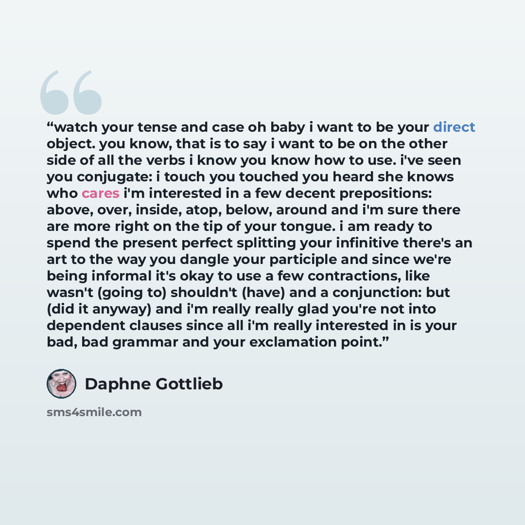“watch your tense and case oh baby i want to be your direct object. you know, that is to say i want to be on the other side of all the verbs i know you know how to use. i've seen you conjugate: i touch you touched you heard she knows who cares i'm interested in a few decent prepositions: above…” quote by Daphne Gottlieb