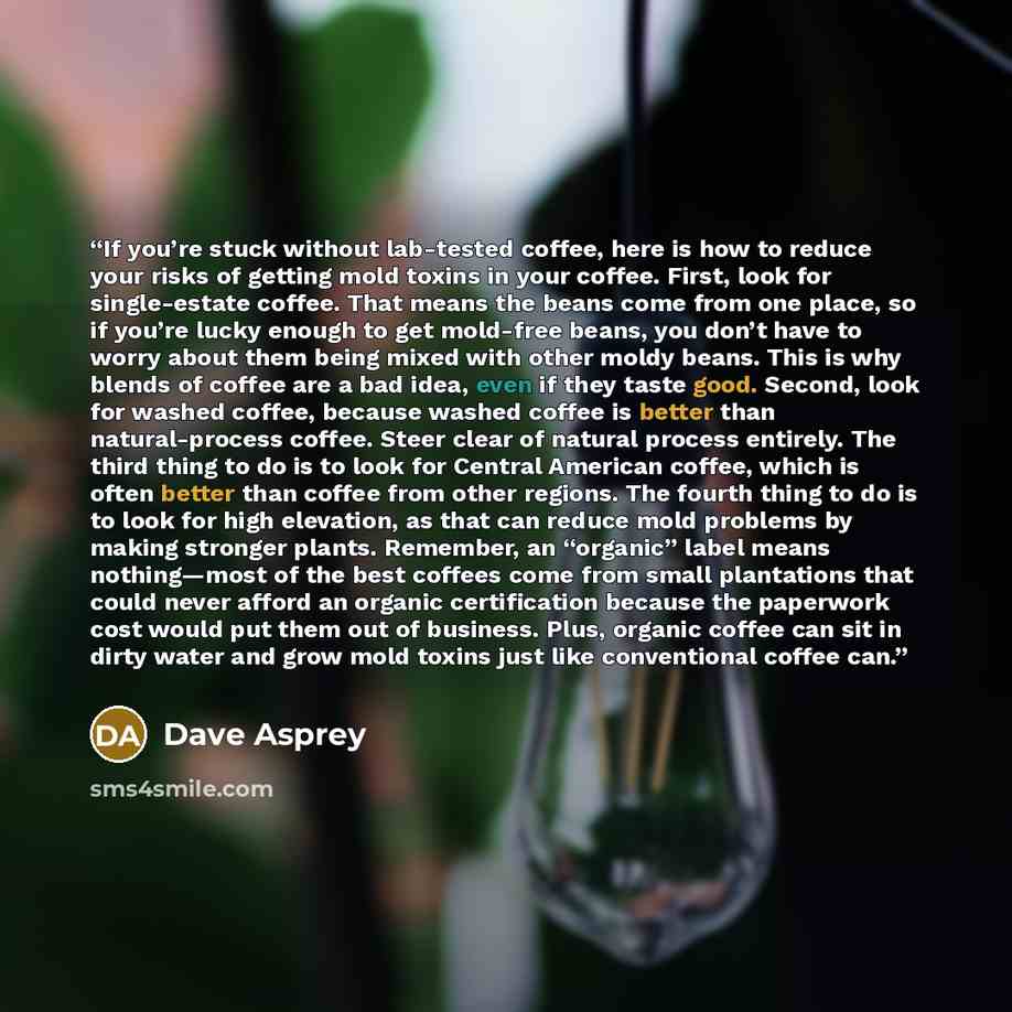 “If you’re stuck without lab-tested coffee, here is how to reduce your risks of getting mold toxins in your coffee. First, look for single-estate coffee. That means the beans come from one place, so if you’re lucky enough to get mold-free beans, you don’t have to worry about them being mixed with…” quote by Dave Asprey