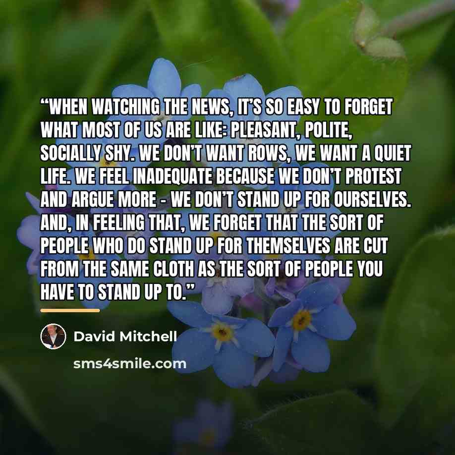 “When watching the news, it’s so easy to forget what most of us are like: pleasant, polite, socially shy. We don’t want rows, we want a quiet life. We feel inadequate because we don’t protest and argue more – we don’t stand up for ourselves. And, in feeling that, we forget that the sort of people…” quote by David Mitchell