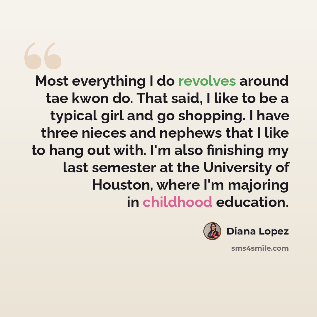 “Most everything I do revolves around tae kwon do. That said, I like to be a typical girl and go shopping. I have three nieces and nephews that I like to hang out with. I'm also finishing my last semester at the University of Houston, where I'm majoring in childhood education.” quote by Diana Lopez