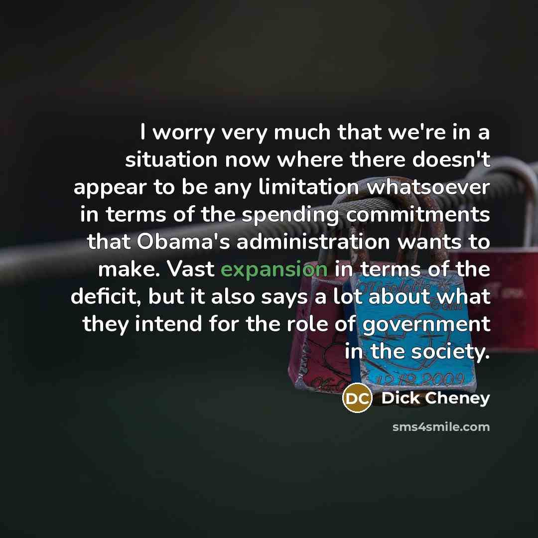 “I worry very much that we're in a situation now where there doesn't appear to be any limitation whatsoever in terms of the spending commitments that Obama's administration wants to make. Vast expansion in terms of the deficit, but it also says a lot about what they intend for the role of…” quote by Dick Cheney