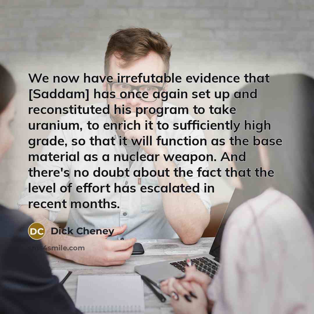 “We now have irrefutable evidence that [Saddam] has once again set up and reconstituted his program to take uranium, to enrich it to sufficiently high grade, so that it will function as the base material as a nuclear weapon. And there's no doubt about the fact that the level of effort has escalated…” quote by Dick Cheney