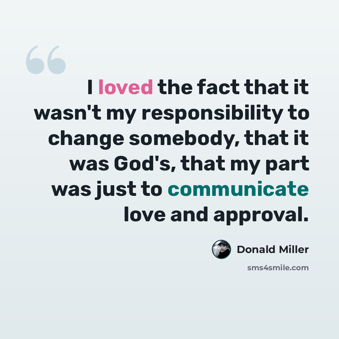 “I loved the fact that it wasn't my responsibility to change somebody, that it was God's, that my part was just to communicate love and approval.” quote by Donald Miller