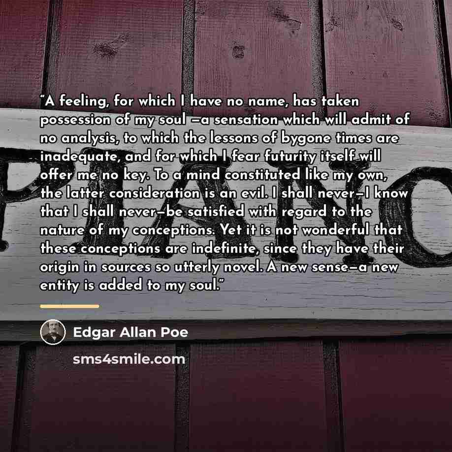 “A feeling, for which I have no name, has taken possession of my soul —a sensation which will admit of no analysis, to which the lessons of bygone times are inadequate, and for which I fear futurity itself will offer me no key. To a mind constituted like my own, the latter consideration is an evil…” quote by Edgar Allan Poe