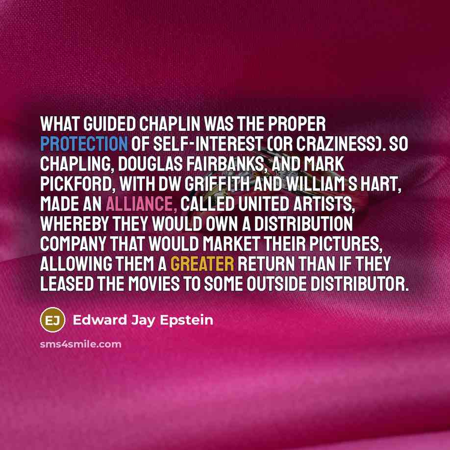 “What guided Chaplin was the proper protection of self-interest (or craziness). So Chapling, Douglas Fairbanks, and Mark Pickford, with DW Griffith and William S Hart, made an alliance, called United Artists, whereby they would own a distribution company that would market their pictures, allowing…” quote by Edward Jay Epstein